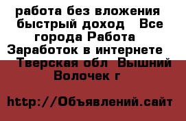 работа без вложения, быстрый доход - Все города Работа » Заработок в интернете   . Тверская обл.,Вышний Волочек г.